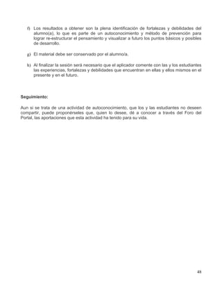 f) Los resultados a obtener son la plena identificación de fortalezas y debilidades del
      alumno(a), lo que es parte de un autoconocimiento y método de prevención para
      lograr re-estructurar el pensamiento y visualizar a futuro los puntos básicos y posibles
      de desarrollo.

   g) El material debe ser conservado por el alumno/a.

   h) Al finalizar la sesión será necesario que el aplicador comente con las y los estudiantes
      las experiencias, fortalezas y debilidades que encuentran en ellas y ellos mismos en el
      presente y en el futuro.




Seguimiento:

Aun si se trata de una actividad de autoconocimiento, que los y las estudiantes no deseen
compartir, puede proponérseles que, quien lo desee, dé a conocer a través del Foro del
Portal, las aportaciones que esta actividad ha tenido para su vida.




                                                                                           48
 