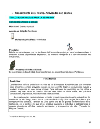 •   Conocimiento de sí mismo. Actividades con adultos

TÍTULO: NUEVAS RUTAS PARA LA EXPRESIÓN*

CONOCIMIENTO DE SÍ MISMO

Ubicación: Evento especial

A quién va dirigido: Familiares



           Duración aproximada: 40 minutos




Propósito:
Brindar un espacio para que los familiares de los estudiantes tengan experiencias creativas y
detecten nuevas capacidades expresivas, de manera semejante a lo que encuentran los
estudiantes.




       Preparación de la actividad:
El coordinador de la actividad deberá contar con los siguientes materiales: Periódicos.


                                              Ficha técnica
Creatividad
Consideramos que la creatividad es una de las habilidades fundamentales que debieran
estar presentes en todo proyecto escolar, ya que permite llegar a conclusiones nuevas y
resolver problemas en una forma original. Para estimular la creatividad en los niños y
jóvenes hay que tomar en cuenta factores tales como el clima social, los procesos
conceptuales, lingüísticos, motivacionales y estudiantiles.
       La creatividad en cierta medida es un factor protector que disminuye la probabilidad de
conductas de alto riesgo, como son el consumo de alcohol y otras drogas, la violencia y el
comportamiento delictivo. También es vista como uno de los pilares fundamentales de la
resiliencia, en el sentido de que el ser creativo ayudaría al individuo a sobreponerse o
superar situaciones difíciles, saliendo renovados y enriquecidos de ella. (Tomado de
Marjorie Carevic)


*
    Adaptado de Artistas por la Calle, A.C.


                                                                                            49
 