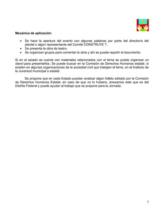 Mecánica de aplicación:

   •   Se hace la apertura del evento con algunas palabras por parte del director/a del
       plantel o algún representante del Comité CONSTRUYE T.
   •   Se presenta la obra de teatro.
   •   Se organizan grupos para comentar la obra y ahí se puede repartir el documento.

Si en el estado se cuenta con materiales relacionados con el tema se puede organizar un
stand para presentarlos. Se puede buscar en la Comisión de Derechos Humanos estatal, si
existen en algunas organizaciones de la sociedad civil que trabajen el tema, en el Instituto de
la Juventud municipal o estatal.

        Se propone que en cada Estado puedan analizar algún folleto editado por la Comisión
de Derechos Humanos Estatal, en caso de que no lo hubiera, anexamos este que es del
Distrito Federal y puede ayudar al trabajo que se propone para la Jornada.




                                                                                             5
 