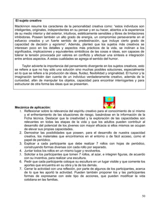 El sujeto creativo
Mackinnon resume los caracteres de la personalidad creativa como: “estos individuos son
inteligentes, originales, independientes en su pensar y en su hacer, abiertos a la experiencia
de su medio interior y del exterior, intuitivos, estéticamente sensibles y libres de limitaciones
inhibidoras. Poseen también un alto grado de energía, un compromiso perseverante en el
esfuerzo creados y un fuerte sentido de predestinación, que incluye cierto grado de
capacidad de decisión y egoísmo”. Además, planteó que los sujetos más creativos se
interesan poco en los detalles y aspectos más prácticos de la vida, se inclinan a los
significados, implicaciones y equivalentes simbólicos de las cosas e ideas, son capaces de
tolerar la tensión provocada por valores en conflicto y efectuar una síntesis e integración
entre ambos aspectos. A estas cualidades se agrega el sentido del humor.

     Taylor advierte la importancia del pensamiento divergente en los sujetos creativos, esto
se refiere a que no hay sólo una solución sino muchas posibles soluciones, especialmente
en lo que se refiere a la producción de ideas, fluidez, flexibilidad y originalidad. El humor y la
imaginación también dan cuenta de un individuo verdaderamente creativo, además de la
curiosidad, afán de manipular los objetos, capacidad para encontrar interrogantes y para
estructurar de otra forma las ideas que se presentan.




Mecánica de aplicación:
  1. Reflexionar sobre la relevancia del espíritu creativo para el conocimiento de sí mismo
     y el enfrentamiento de las situaciones de riesgo, basándose en la información de la
     Ficha técnica. Destacar que la creatividad y la exploración de las capacidades son
     relevantes en todas las etapas de la vida y que los adultos pueden contribuir al
     desarrollo del potencial de los jóvenes con mayor eficacia si ellos mismos se ocupan
     de elevar sus propias capacidades.
  2. Demostrar las posibilidades que poseen, para el desarrollo de nuestra capacidad
     creativa, los materiales que encontramos en el entorno o de fácil acceso, como el
     papel de periódico.
  3. Explicar a cada participante que debe realizar 7 rollos con hojas de periódico,
     construyendo formas diversas con cada rollo por separado.
  4. Juntar todos los rollos en un mismo lugar y revolverlos.
  5. Solicitar a los participantes que tomen 7 rollos, al azar, e integren figuras, de acuerdo
     con su inventiva, para realizar una escultura.
  6. Pedir que cada participante coloque su escultura en un lugar visible y que comente los
     aportes que encuentra en su obra y la de los demás.
  7. Cerrar la actividad con una reflexión, por parte de algunos de los participantes, acerca
     de lo que les aportó la actividad. Pueden también proponer los y las participantes
     formas de expresarse con este tipo de acciones, que pueden modificar la vida
     cotidiana en las familias.




                                                                                                50
 