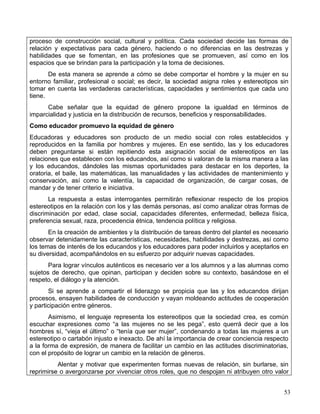 proceso de construcción social, cultural y política. Cada sociedad decide las formas de
relación y expectativas para cada género, haciendo o no diferencias en las destrezas y
habilidades que se fomentan, en las profesiones que se promueven, así como en los
espacios que se brindan para la participación y la toma de decisiones.
       De esta manera se aprende a cómo se debe comportar el hombre y la mujer en su
entorno familiar, profesional o social; es decir, la sociedad asigna roles y estereotipos sin
tomar en cuenta las verdaderas características, capacidades y sentimientos que cada uno
tiene.
      Cabe señalar que la equidad de género propone la igualdad en términos de
imparcialidad y justicia en la distribución de recursos, beneficios y responsabilidades.
Como educador promuevo la equidad de género
Educadoras y educadores son producto de un medio social con roles establecidos y
reproducidos en la familia por hombres y mujeres. En ese sentido, las y los educadores
deben preguntarse si están repitiendo esta asignación social de estereotipos en las
relaciones que establecen con los educandos, así como si valoran de la misma manera a las
y los educandos, dándoles las mismas oportunidades para destacar en los deportes, la
oratoria, el baile, las matemáticas, las manualidades y las actividades de mantenimiento y
conservación, así como la valentía, la capacidad de organización, de cargar cosas, de
mandar y de tener criterio e iniciativa.
       La respuesta a estas interrogantes permitirán reflexionar respecto de los propios
estereotipos en la relación con los y las demás personas, así como analizar otras formas de
discriminación por edad, clase social, capacidades diferentes, enfermedad, belleza física,
preferencia sexual, raza, procedencia étnica, tendencia política y religiosa.
       En la creación de ambientes y la distribución de tareas dentro del plantel es necesario
observar detenidamente las características, necesidades, habilidades y destrezas, así como
los temas de interés de los educandos y los educadores para poder incluirlos y aceptarlos en
su diversidad, acompañándolos en su esfuerzo por adquirir nuevas capacidades.
       Para lograr vínculos auténticos es necesario ver a los alumnos y a las alumnas como
sujetos de derecho, que opinan, participan y deciden sobre su contexto, basándose en el
respeto, el diálogo y la atención.
       Si se aprende a compartir el liderazgo se propicia que las y los educandos dirijan
procesos, ensayen habilidades de conducción y vayan moldeando actitudes de cooperación
y participación entre géneros.
       Asimismo, el lenguaje representa los estereotipos que la sociedad crea, es común
escuchar expresiones como “a las mujeres no se les pega”, esto querrá decir que a los
hombres sí, “vieja el último” o “tenía que ser mujer”, condenando a todas las mujeres a un
estereotipo o cartabón injusto e inexacto. De ahí la importancia de crear conciencia respecto
a la forma de expresión, de manera de facilitar un cambio en las actitudes discriminatorias,
con el propósito de lograr un cambio en la relación de géneros.
          Alentar y motivar que experimenten formas nuevas de relación, sin burlarse, sin
reprimirse o avergonzarse por vivenciar otros roles, que no despojan ni atribuyen otro valor


                                                                                            53
 
