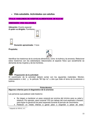 •   Vida saludable. Actividades con adultos

TÍTULO: HABLEMOS DE HÁBITOS ALIMENTICIOS: MI HIJA NO*

DIMENSIÓN: VIDA SALUDABLE

Ubicación: Evento especial
A quién va dirigido: Familiares




          Duración aproximada: 1 hora

Propósito:




Identificar los trastornos de la conducta alimenticia, como: la bulimia y la anorexia. Relacionar
estos trastornos con los estereotipos relacionados al aspecto físico que socialmente se
demanda de las mujeres y de los hombres.




        Preparación de la actividad:
El coordinador de la actividad deberá contar con los siguientes materiales: Monitor,
videocasetera o dvd, y la película “Mi hija no” u otra que trate el tema de la anorexia o
bulimia


                                    Ficha técnica
Algunos criterios para el diagnóstico de la anorexia:

Las personas que padecen este trastorno:

          •   Se niegan a mantener un peso corporal por encima del mínimo para su edad y
              estatura. Por ejemplo, peso corporal 15% por debajo del nivel esperado o fracaso
              para lograr la ganancia de peso esperada durante el período de crecimiento
          •   Padecen un miedo intenso a ganar peso o engordar a pesar de estar
*
    Adaptado de SERAJ, A.C.


                                                                                              55
 