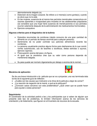 alarmantemente delgado (a).
      •   Distorsión de la imagen corporal. Se refiere a sí misma(o) como gorda(o), cuando
          es obvio que no lo está.
      •   En las mujeres, ausencia de al menos tres períodos menstruales consecutivos sin
          razones aparentes o incapacidad para iniciarlos en las adolescentes prepúberes
          (se considera que una mujer tiene ausencia de menstruaciones sí sus períodos
          ocurren solamente después de la administración de medicamentos hormonales).
      •   Ejercicio compulsivo

Algunos criterios para el diagnóstico de la bulimia:

      •   Episodios recurrentes de comilonas (rápido consumo de una gran cantidad de
          alimento en un período de tiempo anormal para cualquier persona).
      •   Sentimiento de no poder controlar sus patrones alimenticios durante las
          comilonas.
      •   La persona usualmente practica alguna forma para deshacerse de lo que comió:
          vomito autoinducido, uso de laxantes o diuréticos, dietas estrictas o ayunos,
          ejercicio vigoroso.
      •   Preocupación acerca del peso y la figura.
      •   Al igual que la anoréxica cree que su valor como persona depende de
          mantenerse delgada.

      •   Su peso puede ser normal o ligeramente por debajo o encima de lo normal.




Mecánica de aplicación:

   Se da una breve introducción a la película que se va a proyectar; una vez terminada ésta
   se les da la siguiente guía de reflexión:
   • ¿Cuáles son las causas que motivaron a la chica de la película a dejar de comer?
   • ¿La reacción de negación de la mamá, a qué se la atribuyen?
   • ¿Conocen casos cercanos con esta problemática? ¿Qué creen que se puede hacer
       para ayudar a estas personas?


Seguimiento:
El coordinador de la actividad pedirá a las y los participantes que si saben de alguien que
presente este tipo de problemas, le brinden información acerca de los servicios de
orientación y de tratamiento, que figuran en el Inventario de recursos de la escuela.




                                                                                         56
 