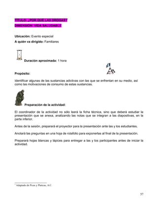 TÍTULO: ¿POR QUÉ LAS DROGAS?*
DIMENSIÓN: VIDA SALUDABLE


Ubicación: Evento especial
A quién va dirigido: Familiares




           Duración aproximada: 1 hora



Propósito:

Identificar algunas de las sustancias adictivas con las que se enfrentan en su medio, así
como las motivaciones de consumo de estas sustancias.




           Preparación de la actividad:

El coordinador de la actividad no sólo leerá la ficha técnica, sino que deberá estudiar la
presentación que se anexa, analizando las notas que se integran a las diapositivas, en la
parte inferior.

Antes de la sesión, preparará el proyector para la presentación ante las y los estudiantes.

Anotará las preguntas en una hoja de rotafolio para exponerlas al final de la presentación.

Preparará hojas blancas y lápices para entregar a las y los participantes antes de iniciar la
actividad.




*
    Adaptado de Picas y Platicas, A.C.


                                                                                              57
 