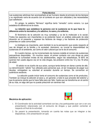 Ficha técnica
Las sustancias adictivas han acompañado al ser humano desde el principio de los tiempos
y su significado varía de acuerdo con el contexto en que son utilizadas y las necesidades
que satisfacen.
       En griego, la palabra “fármaco” significa tanto “remedio” como veneno. Lo que
establece la diferencia es la dosis.
      La relación que establece la persona con la sustancia es lo que hace la
diferencia entre lo recreativo y lo adictivo; lo sano y lo enfermo.
       El fenómeno de la adicción es muy complejo y va de lo molecular a lo social.
Todos los aspectos son importantes si se pretende hacer un análisis adecuado de esta
situación en el presente y sopesar los factores de riesgo y los factores de protección
presentes en cada comunidad.
      Lo biológico es importante, pero también lo es la percepción que existe respecto al
uso de drogas en la familia y la sociedad. Asimismo, es crucial la disponibilidad de
sustancias en el ambiente, así como el valor cultural que se le da al consumo.
       En nuestro tiempo, se ha incrementado de manera notable el número de sustancias
psicoactivas disponibles. En muchos casos, el primer contacto con una droga es para
satisfacer la curiosidad innata de los adolescentes, según las estadísticas, el 85% de
quienes han usado alguna vez en la vida drogas, las probaron entre los 12 y los 18 años
de edad.
        El adicto no es dueño de sus actos, aunque tarda tiempo en darse cuenta de ello.
La denominación “adicto” fue utilizada para personas que, al ser incapaces de pagar sus
deudas, entregaban su voluntad al acreedor durante un tiempo. Se convertían en
auténticos esclavos.
         La adicción puede incluir tanto el consumo de sustancias como el de productos.
También se incluye la adicción al sexo y, en general, a todo lo que procede del exterior y
que la persona siente que le hace falta para ser feliz, hasta que se transforma en el centro
de su vida, en algo del que no puede prescindir sin sentirse mal.




Mecánica de aplicación:

   1. El Coordinador de la actividad comentará con las y los participantes que van a ver una
      presentación relacionada con el consumo de drogas y que podrán comentar al
      respecto al final de la actividad.
   2. Se pasará la presentación, tomando en cuenta las notas que se integran a las
      diapositivas. (Ver presentación en ppt)



                                                                                               58
 
