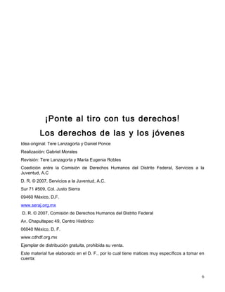 ¡Ponte al tiro con tus derechos !
         Los derechos de las y los jóvenes
Idea original: Tere Lanzagorta y Daniel Ponce
Realización: Gabriel Morales
Revisión: Tere Lanzagorta y María Eugenia Robles
Coedición entre la Comisión de Derechos Humanos del Distrito Federal, Servicios a la
Juventud, A.C
D. R. © 2007, Servicios a la Juventud, A.C.
Sur 71 #509, Col. Justo Sierra
09460 México, D.F.
www.seraj.org.mx
D. R. © 2007, Comisión de Derechos Humanos del Distrito Federal
Av. Chapultepec 49, Centro Histórico
06040 México, D. F.
www.cdhdf.org.mx
Ejemplar de distribución gratuita, prohibida su venta.
Este material fue elaborado en el D. F., por lo cual tiene matices muy específicos a tomar en
cuenta:



                                                                                           6
 
