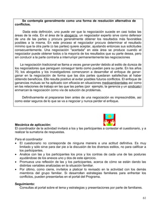 Se contempla generalmente como una forma de resolución alternativa de
conflictos.

      Dada esta definición, uno puede ver que la negociación sucede en casi todas las
áreas de la vida. En el área de la abogacía, un negociador experto sirve como defensor
de una de las partes y procura generalmente obtener los resultados más favorables
posibles a la misma. En este proceso el negociador procura determinar el resultado
mínimo que la otra parte (o las partes) quiere aceptar, ajustando entonces sus solicitudes
consecuentemente. Una negociación "acertada" en esta área se produce cuando el
negociador puede obtener todos o la mayoría de los resultados que su parte desea, pero
sin conducir a la parte contraria a interrumpir permanentemente las negociaciones

    La negociación tradicional se llama a veces ganar-perder debido al estilo de dureza de
los negociadores que persiguen conseguir tanto como puedan para su parte. En los años
70, los abogados y los investigadores comenzaron a desarrollar el enfoque de ganar-
ganar en la negociación de forma que las dos partes quedaran satisfechas al haber
obtenido beneficios. Ello resulta positivo al evitar posibles futuros conflictos. El enfoque de
ganancias mutuas se ha aplicado con eficacia en situaciones medioambientales así como
en las relaciones de trabajo en las que las partes (por ejemplo, la gerencia y un sindicato)
enmarcan la negociación como vía de solución de problemas.

    Definitivamente el prepararse bien antes de una negociación es imprescindible, así
como estar seguros de lo que se va a negociar y nunca perder el enfoque.




Mecánica de aplicación:
El coordinador de la actividad invitará a los y las participantes a contestar el cuestionario, y a
realizar la sumatoria de respuestas.

Para el coordinador
• El cuestionario no corresponde de ninguna manera a una actitud definitiva. Es muy
   limitado y sólo sirve para dar pie a la discusión de los diversos estilos, no para calificar a
   los participantes.
• Analice con las y los participantes los pros y los contras de cada una de las posturas
   ayudándose de los anexos uno y dos de este ejercicio.
• Promueva una reflexión de las y los participantes, acerca de cómo se están dando las
   distintas variables analizadas en la situación familiar.
• Por último, como cierre, invítelos a platicar lo revisado en la actividad con los demás
   miembros del grupo familiar. Si desarrollan estrategias familiares para enfrentar los
   conflictos, pueden presentarlas en el portal del Programa.

Seguimiento:
  Consultas al portal sobre el tema y estrategias y presentaciones por parte de familiares.


                                                                                                  61
 
