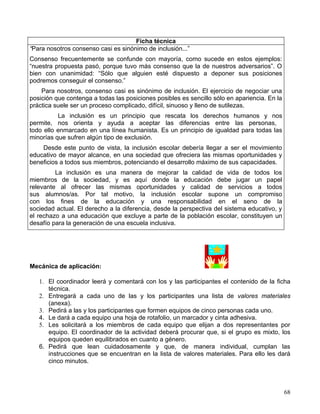 Ficha técnica
“Para nosotros consenso casi es sinónimo de inclusión...”
Consenso frecuentemente se confunde con mayoría, como sucede en estos ejemplos:
“nuestra propuesta pasó, porque tuvo más consenso que la de nuestros adversarios”. O
bien con unanimidad: “Sólo que alguien esté dispuesto a deponer sus posiciones
podremos conseguir el consenso.”
    Para nosotros, consenso casi es sinónimo de inclusión. El ejercicio de negociar una
posición que contenga a todas las posiciones posibles es sencillo sólo en apariencia. En la
práctica suele ser un proceso complicado, difícil, sinuoso y lleno de sutilezas.
          La inclusión es un principio que rescata los derechos humanos y nos
permite, nos orienta y ayuda a aceptar las diferencias entre las personas,
todo ello enmarcado en una línea humanista. Es un principio de igualdad para todas las
minorías que sufren algún tipo de exclusión.
    Desde este punto de vista, la inclusión escolar debería llegar a ser el movimiento
educativo de mayor alcance, en una sociedad que ofreciera las mismas oportunidades y
beneficios a todos sus miembros, potenciando el desarrollo máximo de sus capacidades.
         La inclusión es una manera de mejorar la calidad de vida de todos los
miembros de la sociedad, y es aquí donde la educación debe jugar un papel
relevante al ofrecer las mismas oportunidades y calidad de servicios a todos
sus alumnos/as. Por tal motivo, la inclusión escolar supone un compromiso
con los fines de la educación y una responsabilidad en el seno de la
sociedad actual. El derecho a la diferencia, desde la perspectiva del sistema educativo, y
el rechazo a una educación que excluye a parte de la población escolar, constituyen un
desafío para la generación de una escuela inclusiva.




Mecánica de aplicación:

   1. El coordinador leerá y comentará con los y las participantes el contenido de la ficha
      técnica.
   2. Entregará a cada uno de las y los participantes una lista de valores materiales
      (anexa).
   3. Pedirá a las y los participantes que formen equipos de cinco personas cada uno.
   4. Le dará a cada equipo una hoja de rotafolio, un marcador y cinta adhesiva.
   5. Les solicitará a los miembros de cada equipo que elijan a dos representantes por
      equipo. El coordinador de la actividad deberá procurar que, si el grupo es mixto, los
      equipos queden equilibrados en cuanto a género.
   6. Pedirá que lean cuidadosamente y que, de manera individual, cumplan las
      instrucciones que se encuentran en la lista de valores materiales. Para ello les dará
      cinco minutos.



                                                                                              68
 