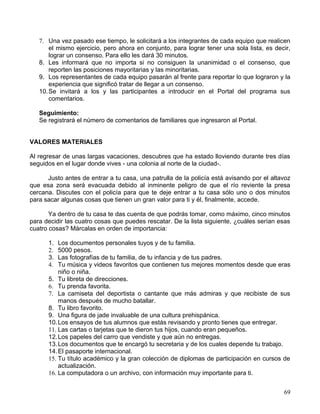 7. Una vez pasado ese tiempo, le solicitará a los integrantes de cada equipo que realicen
       el mismo ejercicio, pero ahora en conjunto, para lograr tener una sola lista, es decir,
       lograr un consenso. Para ello les dará 30 minutos.
   8. Les informará que no importa si no consiguen la unanimidad o el consenso, que
       reporten las posiciones mayoritarias y las minoritarias.
   9. Los representantes de cada equipo pasarán al frente para reportar lo que lograron y la
       experiencia que significó tratar de llegar a un consenso.
   10. Se invitará a los y las participantes a introducir en el Portal del programa sus
       comentarios.

   Seguimiento:
   Se registrará el número de comentarios de familiares que ingresaron al Portal.


VALORES MATERIALES

Al regresar de unas largas vacaciones, descubres que ha estado lloviendo durante tres días
seguidos en el lugar donde vives - una colonia al norte de la ciudad-.

      Justo antes de entrar a tu casa, una patrulla de la policía está avisando por el altavoz
que esa zona será evacuada debido al inminente peligro de que el río reviente la presa
cercana. Discutes con el policía para que te deje entrar a tu casa sólo uno o dos minutos
para sacar algunas cosas que tienen un gran valor para ti y él, finalmente, accede.

       Ya dentro de tu casa te das cuenta de que podrás tomar, como máximo, cinco minutos
para decidir las cuatro cosas que puedes rescatar. De la lista siguiente, ¿cuáles serían esas
cuatro cosas? Márcalas en orden de importancia:

      1.  Los documentos personales tuyos y de tu familia.
      2.  5000 pesos.
      3.  Las fotografías de tu familia, de tu infancia y de tus padres.
      4.  Tu música y videos favoritos que contienen tus mejores momentos desde que eras
          niño o niña.
      5. Tu libreta de direcciones.
      6. Tu prenda favorita.
      7. La camiseta del deportista o cantante que más admiras y que recibiste de sus
          manos después de mucho batallar.
      8. Tu libro favorito.
      9. Una figura de jade invaluable de una cultura prehispánica.
      10. Los ensayos de tus alumnos que estás revisando y pronto tienes que entregar.
      11. Las cartas o tarjetas que te dieron tus hijos, cuando eran pequeños.
      12. Los papeles del carro que vendiste y que aún no entregas.
      13. Los documentos que te encargó tu secretaria y de los cuales depende tu trabajo.
      14. El pasaporte internacional.
      15. Tu título académico y la gran colección de diplomas de participación en cursos de
          actualización.
      16. La computadora o un archivo, con información muy importante para ti.


                                                                                           69
 