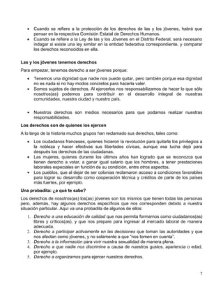 •   Cuando se refiere a la protección de los derechos de las y los jóvenes, habrá que
       pensar en la respectiva Comisión Estatal de Derechos Humanos.
   •   Cuando se refiere a la Ley de las y los Jóvenes en el Distrito Federal, será necesario
       indagar si existe una ley similar en la entidad federativa correspondiente, y comparar
       los derechos reconocidos en ella.

Las y los jóvenes tenemos derechos
Para empezar, tenemos derecho a ser jóvenes porque:
   •   Tenemos una dignidad que nadie nos puede quitar, pero también porque esa dignidad
       no es nada si no hay modos concretos para hacerla valer.
   •   Somos sujetos de derechos. Al ejercerlos nos responsabilizamos de hacer lo que sólo
       nosotros(as) podemos para contribuir en el desarrollo integral de nuestras
       comunidades, nuestra ciudad y nuestro país.


   •   Nuestros derechos son medios necesarios para que podamos realizar nuestras
       responsabilidades.
Los derechos son de quienes los ejercen
A lo largo de la historia muchos grupos han reclamado sus derechos, tales como:
   •   Los ciudadanos franceses, quienes hicieron la revolución para quitarle los privilegios a
       la nobleza y hacer efectivas sus libertades cívicas, aunque esa lucha dejó para
       después los derechos de las ciudadanas.
   •   Las mujeres, quienes durante los últimos años han logrado que se reconozca que
       tienen derecho a votar, a ganar igual salario que los hombres, a tener prestaciones
       laborales especiales en función de su condición, entre otros aspectos.
   •   Los pueblos, que al dejar de ser colonias reclamaron acceso a condiciones favorables
       para lograr su desarrollo como cooperación técnica y créditos de parte de los países
       más fuertes, por ejemplo.
Una probadita: ¿a qué te sabe?
Los derechos de nosotros(as) los(as) jóvenes son los mismos que tienen todas las personas
pero, además, hay algunos derechos específicos que nos corresponden debido a nuestra
situación particular. Aquí va una probadita de algunos de ellos:
   1. Derecho a una educación de calidad que nos permita formarnos como ciudadanos(as)
      libres y críticos(as), y que nos prepare para ingresar al mercado laboral de manera
      adecuada.
   2. Derecho a participar activamente en las decisiones que toman las autoridades y que
      nos afectan como jóvenes, y no solamente a que “nos tomen en cuenta”.
   3. Derecho a la información para vivir nuestra sexualidad de manera plena.
   4. Derecho a que nadie nos discrimine a causa de nuestros gustos, apariencia o edad,
      por ejemplo.
   5. Derecho a organizarnos para ejercer nuestros derechos.


                                                                                             7
 