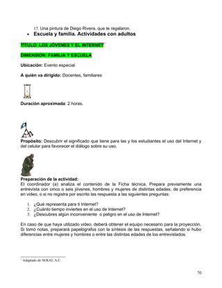 17. Una pintura de Diego Rivera, que te regalaron.
      •   Escuela y familia. Actividades con adultos

TÍTULO: LOS JÓVENES Y EL INTERNET*

DIMENSIÓN: FAMILIA Y ESCUELA

Ubicación: Evento especial

A quién va dirigido: Docentes, familiares




Duración aproximada: 2 horas.




Propósito: Descubrir el significado que tiene para las y los estudiantes el uso del Internet y
del celular para favorecer el diálogo sobre su uso.




Preparación de la actividad:
El coordinador (a) analiza el contenido de la Ficha técnica. Prepara previamente una
entrevista con cinco o seis jóvenes, hombres y mujeres de distintas edades, de preferencia
en video, o si no registra por escrito las respuesta a las siguientes preguntas:

      1. ¿Qué representa para ti Internet?
      2. ¿Cuánto tiempo inviertes en el uso de Internet?
      3. ¿Descubres algún inconveniente o peligro en el uso de Internet?

En caso de que haya utilizado video, deberá obtener el equipo necesario para la proyección.
Si tomó notas, preparará papelógrafos con la síntesis de las respuestas, señalando si hubo
diferencias entre mujeres y hombres o entre las distintas edades de los entrevistados.




*
    Adaptado de SERAJ, A.C.


                                                                                           70
 