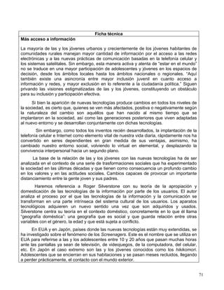 Ficha técnica
Más acceso a información

La mayoría de las y los jóvenes urbanos y crecientemente de los jóvenes habitantes de
comunidades rurales manejan mayor cantidad de información por el acceso a las redes
electrónicas y a las nuevas prácticas de comunicación basadas en la telefonía celular y
los sistemas satelitales. Sin embargo, esta manera activa y atenta de “estar en el mundo”
no se traduce en una mayor participación de adolescentes y jóvenes en los espacios de
decisión, desde los ámbitos locales hasta los ámbitos nacionales o regionales. “Aquí
también existe una asincronía entre mayor inclusión juvenil en cuanto acceso a
información y redes, y mayor exclusión en lo referente a la ciudadanía política.” Siguen
privando las visiones estigmatizadas de las y los jóvenes, constituyendo un obstáculo
para su inclusión y participación efectiva.
      Si bien la aparición de nuevas tecnologías produce cambios en todos los niveles de
la sociedad, es cierto que, quienes se ven más afectados, positiva o negativamente según
la naturaleza del cambio son aquéllos que han nacido al mismo tiempo que se
implantaron en la sociedad, así como las generaciones posteriores que viven adaptadas
al nuevo entorno y se desarrollan conjuntamente con dichas tecnologías.
        Sin embargo, como todos los inventos recién desarrollados, la implantación de la
telefonía celular e Internet como elemento vital de nuestra vida diaria, rápidamente nos ha
convertido en seres dependientes en gran medida de sus ventajas, asimismo, ha
cambiado nuestro entorno social, volviendo lo virtual en elemental, y desplazando la
convivencia interpersonal hacia un segundo plano.
      La base de la relación de las y los jóvenes con las nuevas tecnologías ha de ser
analizada en el contexto de una serie de trasformaciones sociales que ha experimentado
la sociedad en las últimas décadas y que tienen como consecuencia un profundo cambio
en los valores y en las actitudes sociales. Cambios capaces de provocar un importante
distanciamiento entre la gente joven y sus padres.
        Haremos referencia a Roger Silverstone con su teoría de la apropiación y
domesticación de las tecnologías de la información por parte de los usuarios. El autor
analiza el proceso por el que las tecnologías de la información y la comunicación se
transforman en una parte intrínseca del sistema cultural de los usuarios. Los aparatos
tecnológicos adquieren un nuevo sentido una vez que son adquiridos y usados.
Silverstone centra su teoría en el contexto doméstico, concretamente en lo que él llama
“geografía doméstica”: una geografía que es social y que guarda relación entre otras
variables con el género, la edad y que está sujeta a conflicto.
      En EUA y en Japón, países donde las nuevas tecnologías están muy extendidas, se
ha investigado sobre el fenómeno de los Screenagers. Este es el nombre que se utiliza en
EUA para referirse a las y los adolescentes entre 10 y 20 años que pasan muchas horas
ante las pantallas ya sean de televisión, de videojuegos, de la computadora, del celular,
etc. En Japón el caso extremo son las y los jóvenes conocidos como los hikikomori.
Adolescentes que se encierran en sus habitaciones y se pasan meses recluidos, llegando
a perder prácticamente, el contacto con el mundo exterior.


                                                                                              71
 