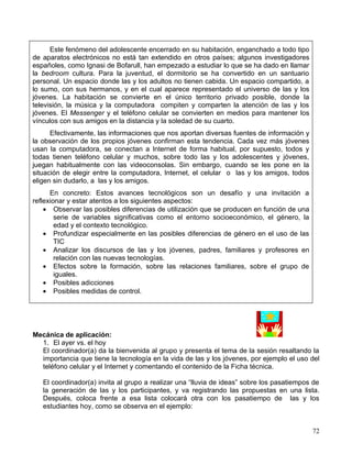 Este fenómeno del adolescente encerrado en su habitación, enganchado a todo tipo
de aparatos electrónicos no está tan extendido en otros países; algunos investigadores
españoles, como Ignasi de Bofarull, han empezado a estudiar lo que se ha dado en llamar
la bedroom cultura. Para la juventud, el dormitorio se ha convertido en un santuario
personal. Un espacio donde las y los adultos no tienen cabida. Un espacio compartido, a
lo sumo, con sus hermanos, y en el cual aparece representado el universo de las y los
jóvenes. La habitación se convierte en el único territorio privado posible, donde la
televisión, la música y la computadora compiten y comparten la atención de las y los
jóvenes. El Messenger y el teléfono celular se convierten en medios para mantener los
vínculos con sus amigos en la distancia y la soledad de su cuarto.
      Efectivamente, las informaciones que nos aportan diversas fuentes de información y
la observación de los propios jóvenes confirman esta tendencia. Cada vez más jóvenes
usan la computadora, se conectan a Internet de forma habitual, por supuesto, todos y
todas tienen teléfono celular y muchos, sobre todo las y los adolescentes y jóvenes,
juegan habitualmente con las videoconsolas. Sin embargo, cuando se les pone en la
situación de elegir entre la computadora, Internet, el celular o las y los amigos, todos
eligen sin dudarlo, a las y los amigos.
      En concreto: Estos avances tecnológicos son un desafío y una invitación a
reflexionar y estar atentos a los siguientes aspectos:
    • Observar las posibles diferencias de utilización que se producen en función de una
        serie de variables significativas como el entorno socioeconómico, el género, la
        edad y el contexto tecnológico.
    • Profundizar especialmente en las posibles diferencias de género en el uso de las
        TIC
    • Analizar los discursos de las y los jóvenes, padres, familiares y profesores en
        relación con las nuevas tecnologías.
    • Efectos sobre la formación, sobre las relaciones familiares, sobre el grupo de
        iguales.
    • Posibles adicciones
    • Posibles medidas de control.




Mecánica de aplicación:
  1. El ayer vs. el hoy
  El coordinador(a) da la bienvenida al grupo y presenta el tema de la sesión resaltando la
  importancia que tiene la tecnología en la vida de las y los jóvenes, por ejemplo el uso del
  teléfono celular y el Internet y comentando el contenido de la Ficha técnica.

   El coordinador(a) invita al grupo a realizar una “lluvia de ideas” sobre los pasatiempos de
   la generación de las y los participantes, y va registrando las propuestas en una lista.
   Después, coloca frente a esa lista colocará otra con los pasatiempo de las y los
   estudiantes hoy, como se observa en el ejemplo:


                                                                                           72
 