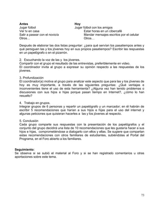 Antes                                  Hoy
   Jugar fútbol                           Jugar fútbol con los amigos
   Ver tv en casa                                Estar horas en un cibercafé
   Salir a pasear con el novio/a                 Mandar mensajes escritos por el celular
   Otros…                                        Otros…

   Después de elaborar las dos listas preguntar: ¿para qué servían los pasatiempos antes y
   qué persiguen las y los jóvenes hoy en sus propios pasatiempos? Escribir las respuestas
   en un papelógrafo o en el pizarrón.

   2. Escuchando la voz de las y los jóvenes.
   Compartir con el grupo el resultado de las entrevistas, preferiblemente en video.
   El coordinador invita al grupo a expresar su opinión respecto a las respuestas de los
   jóvenes.

   3. Profundización
   El coordinador(a) motiva al grupo para analizar este aspecto que para las y los jóvenes de
   hoy es muy importante, a través de las siguientes preguntas: ¿Qué ventajas e
   inconvenientes tiene el uso de esta herramienta? ¿Alguna vez han tenido problemas o
   discusiones con sus hijos e hijas porque pasan tiempo en Internet?, ¿cómo lo han
   resuelto?

   4. Trabajo en grupos.
   Integrar grupos de 6 personas y repartir un papelógrafo y un marcador; en él habrán de
   escribir 5 recomendaciones que harían a sus hijos e hijas para el uso del internet y
   algunas peticiones que quisieran hacerles a las y los jóvenes al respecto.

   5. Conclusión
   Cada grupo comparte sus respuestas con la presentación de los papelógrafos y el
   conjunto del grupo decidirá una lista de 10 recomendaciones que les gustaría hacer a sus
   hijos e hijas, comprometiéndose a dialogarlo con ellos y ellas. Se sugiere que compartan
   estas recomendaciones con otros familiares de estudiantes, subiéndolas al Portal del
   Programa, en el Foro abierto a los familiares.


Seguimiento:
Se observa si se subió el material al Foro y si se han registrado comentarios u otras
aportaciones sobre este tema.




                                                                                           73
 