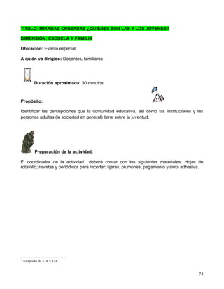 TÍTULO: MIRADAS CRUZADAS ¿QUIÉNES SON LAS Y LOS JÓVENES?*

DIMENSIÓN: ESCUELA Y FAMILIA

Ubicación: Evento especial

A quién va dirigido: Docentes, familiares




          Duración aproximada: 30 minutos



Propósito:

Identificar las percepciones que la comunidad educativa, así como las instituciones y las
personas adultas (la sociedad en general) tiene sobre la juventud.




          Preparación de la actividad:

El coordinador de la actividad deberá contar con los siguientes materiales: Hojas de
rotafolio; revistas y periódicos para recortar; tijeras, plumones, pegamento y cinta adhesiva.




*
    Adaptado de EDUCIAC.


                                                                                           74
 