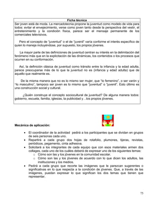 Ficha técnica
Ser joven está de moda. La mercadotecnia propone la juventud como modelo de vida para
todos: evitar el envejecimiento, verse como joven tanto desde la perspectiva del vestir, el
entretenimiento y la condición física, parece ser el mensaje permanente de los
comerciales televisivos.

   Pero el concepto de “juventud” o el de “juvenil” varía conforme el interés específico de
quien lo maneja incluyéndose, por supuesto, los propios jóvenes.

    La mayor parte de las definiciones de juventud centran su interés en la delimitación del
fenómeno más que en la explicitación de las dinámicas, los contenidos o los procesos que
ocurren en su conformación.

   Así, la definición clásica de juventud como tránsito entre la infancia y la edad adulta,
parece preocuparse más de lo que la juventud no es (infancia y edad adulta) que de
aquello que realmente es.

    De la misma manera que no es lo mismo ser mujer, que “lo femenino”, o ser varón y
“lo masculino”, tampoco ser joven es lo mismo que “juventud” o “juvenil”. Esto último es
una construcción social y cultural.

      ¿Quién construye el concepto sociocultural de juventud? De alguna manera todos:
gobierno, escuela, familia, iglesias, la publicidad y…los propios jóvenes.




Mecánica de aplicación:

      •   El coordinador de la actividad pedirá a los participantes que se dividan en grupos
          de seis personas cada uno.
      •   Repartirá a cada grupo dos hojas de rotafolio, plumones, tijeras, revistas,
          periódicos, pegamento, cinta adhesiva.
      •   Solicitará a los integrantes de cada equipo que con esos materiales armen dos
          collages, cada uno de los cuáles deberá de expresar uno de los siguientes temas:
              o Cómo son las y los jóvenes en la comunidad escolar.
              o Cómo son las y los jóvenes de acuerdo con lo que dicen los adultos, las
                  instituciones y los medios.
      •   Pedirá a cada grupo que recorte las imágenes que le parezcan sugerentes o
          significativas en lo que respecta a la condición de jóvenes. Que, a través de las
          imágenes, puedan expresar lo que significan los dos temas que tienen que
          representar.




                                                                                               75
 