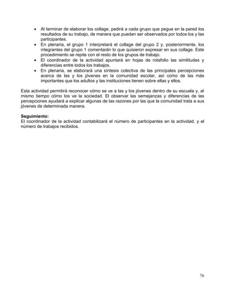 •   Al terminar de elaborar los collage, pedirá a cada grupo que pegue en la pared los
          resultados de su trabajo, de manera que puedan ser observados por todos los y las
          participantes.
      •   En plenaria, el grupo 1 interpretará el collage del grupo 2 y, posteriormente, los
          integrantes del grupo 1 comentarán lo que quisieron expresar en sus collage. Este
          procedimiento se repite con el resto de los grupos de trabajo.
      •   El coordinador de la actividad apuntará en hojas de rotafolio las similitudes y
          diferencias entre todos los trabajos.
      •   En plenaria, se elaborará una síntesis colectiva de las principales percepciones
          acerca de las y los jóvenes en la comunidad escolar, así como de las más
          importantes que los adultos y las instituciones tienen sobre ellas y ellos.

Esta actividad permitirá reconocer cómo se ve a las y los jóvenes dentro de su escuela y, al
mismo tiempo cómo los ve la sociedad. El observar las semejanzas y diferencias de las
percepciones ayudará a explicar algunas de las razones por las que la comunidad trata a sus
jóvenes de determinada manera.

Seguimiento:
El coordinador de la actividad contabilizará el número de participantes en la actividad, y el
número de trabajos recibidos.




                                                                                          76
 