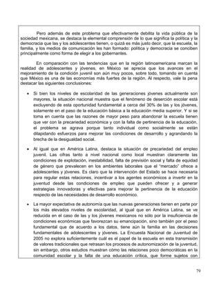 Pero además de este problema que efectivamente debilita la vida pública de la
sociedad mexicana, se destaca la elemental comprensión de lo que significa la política y la
democracia que las y los adolescentes tienen, o quizá es más justo decir, que la escuela, la
familia, y los medios de comunicación les han formado: política y democracia se conciben
principalmente como forma de elegir a los gobernantes.

        En comparación con las tendencias que en la región latinoamericana marcan la
realidad de adolescentes y jóvenes, en México se aprecia que los avances en el
mejoramiento de la condición juvenil son aún muy pocos, sobre todo, tomando en cuenta
que México es una de las economías más fuertes de la región. Al respecto, vale la pena
destacar las siguientes conclusiones:

   •   Si bien los niveles de escolaridad de las generaciones jóvenes actualmente son
       mayores, la situación nacional muestra que el fenómeno de deserción escolar está
       excluyendo de esta oportunidad fundamental a cerca del 30% de las y los jóvenes,
       solamente en el paso de la educación básica a la educación media superior. Y si se
       toma en cuenta que las razones de mayor peso para abandonar la escuela tienen
       que ver con la precariedad económica y con la falta de pertinencia de la educación,
       el problema se agrava porque tanto individual como socialmente se están
       dilapidando esfuerzos para mejorar las condiciones de desarrollo y agrandando la
       brecha de la desigualdad social.

   •   Al igual que en América Latina, destaca la situación de precariedad del empleo
       juvenil. Las cifras tanto a nivel nacional como local muestran claramente las
       condiciones de explotación, inestabilidad, falta de previsión social y falta de equidad
       de género que prevalecen en los ambientes laborales que el “mercado” ofrece a
       adolescentes y jóvenes. Es claro que la intervención del Estado se hace necesaria
       para regular estas relaciones, incentivar a los agentes económicos a invertir en la
       juventud desde las condiciones de empleo que pueden ofrecer y a generar
       estrategias innovadoras y efectivas para mejorar la pertinencia de la educación
       respecto de las necesidades de desarrollo económico.

   •   La mayor expectativa de autonomía que las nuevas generaciones tienen en parte por
       los más elevados niveles de escolaridad, al igual que en América Latina, se ve
       reducida en el caso de las y los jóvenes mexicanos no sólo por la insuficiencia de
       condiciones económicas que favorezcan su emancipación, sino también por el peso
       fundamental que de acuerdo a los datos, tiene aún la familia en las decisiones
       fundamentales de adolescentes y jóvenes. La Encuesta Nacional de Juventud de
       2005 no explora suficientemente cuál es el papel de la escuela en esta transmisión
       de valores tradicionales que retrasan los procesos de autonomización de la juventud,
       sin embargo, otros estudios muestran cómo las relaciones poco democráticas en la
       comunidad escolar y la falta de una educación crítica, que forme sujetos con


                                                                                             79
 