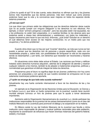 ¿Cómo te quedó el ojo? Si te das cuenta, estos derechos no afirman que las y los jóvenes
somos más importantes que las demás personas; más bien indican que como jóvenes
podemos hacer que la vida y la convivencia sean mejores en todos los espacios donde
estamos presentes.
¿O sea que qué?
Los que dicen que primero están las obligaciones que los derechos deberían darse cuenta
que no se puede cumplir con ninguna obligación si los derechos no son efectivos. Por
ejemplo, si dicen “primero pónganse a estudiar”, pero las escuelas están mal equipadas, las
y los profesores no están bien preparados, si a nuestras familias no les alcanza para que
podamos asistir a clases bien alimentados(as) y vestidos(as), con todos los materiales y
equipo necesarios para hacer lo que nos toca, entonces, ¿qué onda? Estudiar es un derecho
al cual debemos tener acceso en las mejores condiciones; no un medio para que nos
ocupemos y “no demos problemas”.


       Cuando otros dicen que no hay por qué “inventar” derechos, se nota que nunca se han
puesto a pensar que los derechos son de personas y grupos específicos, cada uno con
necesidades propias y, sobre todo, con posibilidades de enriquecer la vida en los espacios
donde se desempeñan, y por tanto, con derechos que necesitan ser reconocidos y hacerse
efectivos.
       En situaciones como éstas debe actuar el Estado. Las naciones que firman y ratifican
tratados sobre derechos humanos adquieren, además de la obligación de atender y resolver
cualquier violación a los mismos, también la de adoptar e implementar programas, políticas y
normatividad que garanticen el disfrute integral de todos los derechos.
      Prepararnos para el futuro no significa dejar de ser jóvenes: preferimos vivir hoy como
personas con propuestas y con ganas de que nuestra sociedad se enriquezca con lo que
solamente nosotros(as) podemos aportarle.
¿Y quién se encarga de que todo esto suceda realmente?
Actualmente hay una fuerte corriente internacional a favor de los derechos de las y los
jóvenes.
       Un ejemplo es la Organización de las Naciones Unidas para la Educación, la Ciencia y
la Cultura (UNESCO), que tiene un fuerte compromiso con la juventud: cuando tiene reunión
mundial siempre convoca un foro de jóvenes para que le ayude a tomar decisiones
importantes.
        Asimismo está la Organización Iberoamericana de Juventud (OIJ), donde participan las
instituciones responsables de la juventud de los países iberoamericanos (como es el caso del
Instituto Mexicano de la Juventud) para promover el diálogo y la cooperación en la materia.
        En México existe la Ley del Instituto Mexicano de la Juventud que faculta a dicha
institución como responsable de planear y evaluar políticas nacionales para esta población,
impulsando la coordinación de esfuerzos que hacen diversas instancias del gobierno federal,
estatal y municipal.


                                                                                           8
 