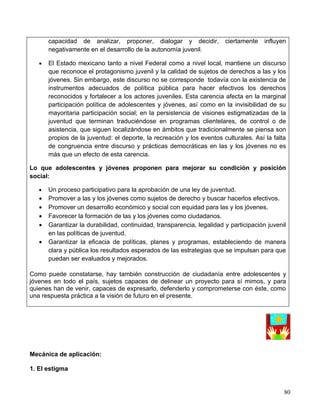 capacidad de analizar, proponer, dialogar y decidir,             ciertamente    influyen
       negativamente en el desarrollo de la autonomía juvenil.

   •   El Estado mexicano tanto a nivel Federal como a nivel local, mantiene un discurso
       que reconoce el protagonismo juvenil y la calidad de sujetos de derechos a las y los
       jóvenes. Sin embargo, este discurso no se corresponde todavía con la existencia de
       instrumentos adecuados de política pública para hacer efectivos los derechos
       reconocidos y fortalecer a los actores juveniles. Esta carencia afecta en la marginal
       participación política de adolescentes y jóvenes, así como en la invisibilidad de su
       mayoritaria participación social; en la persistencia de visiones estigmatizadas de la
       juventud que terminan traduciéndose en programas clientelares, de control o de
       asistencia, que siguen localizándose en ámbitos que tradicionalmente se piensa son
       propios de la juventud: el deporte, la recreación y los eventos culturales. Así la falta
       de congruencia entre discurso y prácticas democráticas en las y los jóvenes no es
       más que un efecto de esta carencia.

Lo que adolescentes y jóvenes proponen para mejorar su condición y posición
social:

   •   Un proceso participativo para la aprobación de una ley de juventud.
   •   Promover a las y los jóvenes como sujetos de derecho y buscar hacerlos efectivos.
   •   Promover un desarrollo económico y social con equidad para las y los jóvenes.
   •   Favorecer la formación de las y los jóvenes como ciudadanos.
   •   Garantizar la durabilidad, continuidad, transparencia, legalidad y participación juvenil
       en las políticas de juventud.
   •   Garantizar la eficacia de políticas, planes y programas, estableciendo de manera
       clara y pública los resultados esperados de las estrategias que se impulsan para que
       puedan ser evaluados y mejorados.

Como puede constatarse, hay también construcción de ciudadanía entre adolescentes y
jóvenes en todo el país, sujetos capaces de delinear un proyecto para sí mimos, y para
quienes han de venir, capaces de expresarlo, defenderlo y comprometerse con éste, como
una respuesta práctica a la visión de futuro en el presente.




Mecánica de aplicación:

1. El estigma


                                                                                              80
 