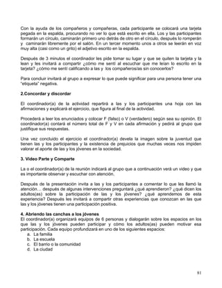 Con la ayuda de los compañeros y compañeras, cada participante se colocará una tarjeta
pegada en la espalda, procurando no ver lo que está escrito en ella. Los y las participantes
formarán un círculo, caminarán primero uno detrás de otro en el círculo, después lo romperán
y caminarán libremente por el salón. En un tercer momento unos a otros se leerán en voz
muy alta (casi como un grito) el adjetivo escrito en la espalda.

Después de 3 minutos el coordinador les pide tomar su lugar y que se quiten la tarjeta y la
lean y les invitará a compartir ¿cómo me sentí al escuchar que me leían lo escrito en la
tarjeta? ¿cómo me sentí calificando a las y los compañeros/as sin conocerlos?

Para concluir invitará al grupo a expresar lo que puede significar para una persona tener una
“etiqueta” negativa.

2.Concordar y discordar

El coordinador(a) de la actividad repartirá a las y los participantes una hoja con las
afirmaciones y explicará el ejercicio, que figura al final de la actividad.

Procederá a leer los enunciados y colocar F (falso) o V (verdadero) según sea su opinión. El
coordinador(a) contará el número total de F y V en cada afirmación y pedirá al grupo que
justifique sus respuestas.

Una vez concluido el ejercicio el coordinador(a) devela la imagen sobre la juventud que
tienen las y los participantes y la existencia de prejuicios que muchas veces nos impiden
valorar el aporte de las y los jóvenes en la sociedad.

3. Video Parte y Comparte

La o el coordinador(a) de la reunión indicará al grupo que a continuación verá un video y que
es importante observar y escuchar con atención.

Después de la presentación invita a las y los participantes a comentar lo que les llamó la
atención… después de algunas intervenciones preguntará ¿qué aprendieron? ¿qué dicen los
adultos(as) sobre la participación de las y los jóvenes? ¿qué aprendemos de esta
experiencia? Después les invitará a compartir otras experiencias que conozcan en las que
las y los jóvenes tienen una participación positiva.

4. Abriendo las canchas a los jóvenes
El coordinador(a) organizará equipos de 6 personas y dialogarán sobre los espacios en los
que las y los jóvenes pueden participar y cómo los adultos(as) pueden motivar esa
participación. Cada equipo profundizará en uno de los siguientes espacios:
    a. La familia
    b. La escuela
    c. El barrio o la comunidad
    d. La ciudad




                                                                                          81
 