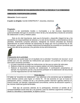 TÍTULO: ACUERDOS DE COLABORACIÓN ENTRE LA ESCUELA Y LA COMUNIDAD

DIMENSIÓN: PARTICIPACIÓN JUVENIL

Ubicación: Evento especial

A quién va dirigido: Comité CONSTRUYE T, docentes, directivos




Propósito:
Involucrar a las autoridades locales o municipales y a las diversas dependencias
gubernamentales del lugar en acciones a favor de las y los estudiantes a través de convenios
de colaboración a corto y mediano plazo.

       Esto es de vital importancia, dado que la formación y desarrollo integral de las y los
estudiantes es responsabilidad de todos/as y no solo de los docentes y administrativos de los
planteles. Solamente sumando esfuerzos, trabajando de manera articulada las diversas
dependencias se podrá enfrentar las situaciones de riesgo que vive la juventud hoy en día.
Se necesita avanzar en un trabajo institucional formalizando los acuerdos en convenios que
vayan más allá de las personas y los periodos de las administraciones.




Preparación de la actividad.
Este ejercicio se puede basar en el resultado de la actividad “Inventario de recursos”, en el
sentido que una vez ubicadas las instituciones que apoyan a la juventud, se dará el paso
para hacer convenios concretos.
 1.- Un paso importante es elegir las instituciones con las que se quiere dar este paso.
 2. Elaborar el plan de acciones que se espera realizar con dicha dependencia.
 3. Elaborar el documento Acuerdos de colaboración. A continuación presentamos un
     ejemplo. Es importante que las y los jóvenes participen en la elaboración del documento
     y en las negociaciones con las instituciones.

                                       Ficha técnica
Al hablar de “acuerdos de colaboración” nos referimos a los convenios que se establecen
entre distintos actores para lograr un mismo fin. En las acciones en que se busca la
participación activa y creativa de las y los jóvenes pueden intervenir agentes externos al
entorno escolar, por ejemplo: organizaciones comunitarias, centros de educación superior y
las mismas instancias gubernamentales.

       Este tipo de acciones además de la participación, fomentan el sentido de la
corresponsabilidad social entre las y los jóvenes, pues los distintos organismos contribuye,
desde su naturaleza y capacidades, al objetivo común.


                                                                                           84
 