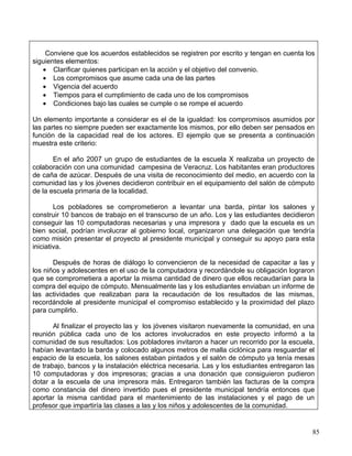 Conviene que los acuerdos establecidos se registren por escrito y tengan en cuenta los
siguientes elementos:
   • Clarificar quienes participan en la acción y el objetivo del convenio.
   • Los compromisos que asume cada una de las partes
   • Vigencia del acuerdo
   • Tiempos para el cumplimiento de cada uno de los compromisos
   • Condiciones bajo las cuales se cumple o se rompe el acuerdo

Un elemento importante a considerar es el de la igualdad: los compromisos asumidos por
las partes no siempre pueden ser exactamente los mismos, por ello deben ser pensados en
función de la capacidad real de los actores. El ejemplo que se presenta a continuación
muestra este criterio:

       En el año 2007 un grupo de estudiantes de la escuela X realizaba un proyecto de
colaboración con una comunidad campesina de Veracruz. Los habitantes eran productores
de caña de azúcar. Después de una visita de reconocimiento del medio, en acuerdo con la
comunidad las y los jóvenes decidieron contribuir en el equipamiento del salón de cómputo
de la escuela primaria de la localidad.

        Los pobladores se comprometieron a levantar una barda, pintar los salones y
construir 10 bancos de trabajo en el transcurso de un año. Los y las estudiantes decidieron
conseguir las 10 computadoras necesarias y una impresora y dado que la escuela es un
bien social, podrían involucrar al gobierno local, organizaron una delegación que tendría
como misión presentar el proyecto al presidente municipal y conseguir su apoyo para esta
iniciativa.

       Después de horas de diálogo lo convencieron de la necesidad de capacitar a las y
los niños y adolescentes en el uso de la computadora y recordándole su obligación lograron
que se comprometiera a aportar la misma cantidad de dinero que ellos recaudarían para la
compra del equipo de cómputo. Mensualmente las y los estudiantes enviaban un informe de
las actividades que realizaban para la recaudación de los resultados de las mismas,
recordándole al presidente municipal el compromiso establecido y la proximidad del plazo
para cumplirlo.

       Al finalizar el proyecto las y los jóvenes visitaron nuevamente la comunidad, en una
reunión pública cada uno de los actores involucrados en este proyecto informó a la
comunidad de sus resultados: Los pobladores invitaron a hacer un recorrido por la escuela,
habían levantado la barda y colocado algunos metros de malla ciclónica para resguardar el
espacio de la escuela, los salones estaban pintados y el salón de cómputo ya tenía mesas
de trabajo, bancos y la instalación eléctrica necesaria. Las y los estudiantes entregaron las
10 computadoras y dos impresoras; gracias a una donación que consiguieron pudieron
dotar a la escuela de una impresora más. Entregaron también las facturas de la compra
como constancia del dinero invertido pues el presidente municipal tendría entonces que
aportar la misma cantidad para el mantenimiento de las instalaciones y el pago de un
profesor que impartiría las clases a las y los niños y adolescentes de la comunidad.


                                                                                            85
 