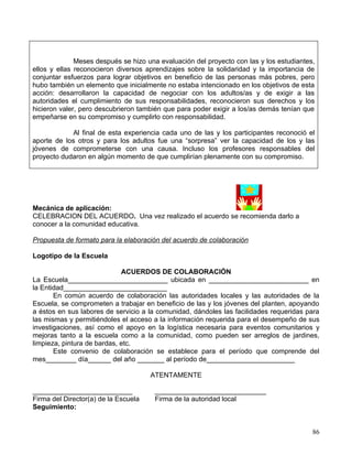 Meses después se hizo una evaluación del proyecto con las y los estudiantes,
ellos y ellas reconocieron diversos aprendizajes sobre la solidaridad y la importancia de
conjuntar esfuerzos para lograr objetivos en beneficio de las personas más pobres, pero
hubo también un elemento que inicialmente no estaba intencionado en los objetivos de esta
acción: desarrollaron la capacidad de negociar con los adultos/as y de exigir a las
autoridades el cumplimiento de sus responsabilidades, reconocieron sus derechos y los
hicieron valer, pero descubrieron también que para poder exigir a los/as demás tenían que
empeñarse en su compromiso y cumplirlo con responsabilidad.

            Al final de esta experiencia cada uno de las y los participantes reconoció el
aporte de los otros y para los adultos fue una “sorpresa” ver la capacidad de los y las
jóvenes de comprometerse con una causa. Incluso los profesores responsables del
proyecto dudaron en algún momento de que cumplirían plenamente con su compromiso.




Mecánica de aplicación:
CELEBRACION DEL ACUERDO. Una vez realizado el acuerdo se recomienda darlo a
conocer a la comunidad educativa.

Propuesta de formato para la elaboración del acuerdo de colaboración

Logotipo de la Escuela

                             ACUERDOS DE COLABORACIÓN
La Escuela__________________________ ubicada en __________________________ en
la Entidad___________________________
       En común acuerdo de colaboración las autoridades locales y las autoridades de la
Escuela, se comprometen a trabajar en beneficio de las y los jóvenes del planten, apoyando
a éstos en sus labores de servicio a la comunidad, dándoles las facilidades requeridas para
las mismas y permitiéndoles el acceso a la información requerida para el desempeño de sus
investigaciones, así como el apoyo en la logística necesaria para eventos comunitarios y
mejoras tanto a la escuela como a la comunidad, como pueden ser arreglos de jardines,
limpieza, pintura de bardas, etc.
       Este convenio de colaboración se establece para el período que comprende del
mes________ día______ del año _______ al período de_______________________

                                      ATENTAMENTE

__________________________             _____________________________
Firma del Director(a) de la Escuela    Firma de la autoridad local
Seguimiento:


                                                                                         86
 