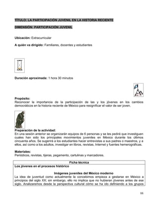 TÍTULO: LA PARTICIPACIÓN JUVENIL EN LA HISTORIA RECIENTE

DIMENSIÓN: PARTICIPACIÓN JUVENIL


Ubicación: Extracurricular

A quién va dirigido: Familiares, docentes y estudiantes




Duración aproximada: 1 hora 30 minutos




Propósito:
Reconocer la importancia de la participación de las y los jóvenes en los cambios
democráticos en la historia reciente de México para resignificar el valor de ser joven.




Preparación de la actividad:
En una sesión anterior se organizarán equipos de 6 personas y se les pedirá que investiguen
cuales han sido los principales movimientos juveniles en México durante los últimos
cincuenta años. Se sugerirá a los estudiantes hacer entrevistas a sus padres o maestros, y a
ellos, así como a los adultos, investigar en libros, revistas, Internet y fuentes hemerográficas.

Materiales:
Periódicos, revistas, tijeras, pegamento, cartulinas y marcadores.

                                         Ficha técnica
Los jóvenes en el procesos histórico

                              Imágenes juveniles del México moderno
La idea de juventud como actualmente la concebimos empieza a gestarse en México a
principios del siglo XX; sin embargo, ello no implica que no hubieran jóvenes antes de ese
siglo. Analizaremos desde la perspectiva cultural cómo se ha ido definiendo a los grupos


                                                                                              88
 