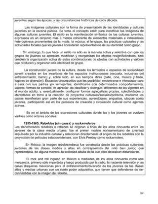 juveniles según las épocas, y las circunstancias históricas de cada década.

        Las imágenes culturales son la forma de presentación de las identidades y culturas
juveniles en la escena pública. Se toma el concepto estilo para identificar las imágenes de
algunas culturas juveniles. El estilo es la manifestación simbólica de las culturas juveniles,
expresada en un conjunto más o menos coherente de elementos materiales e inmateriales
heterogéneos provenientes de la moda, la música, el lenguaje, las prácticas culturales y las
actividades focales que los jóvenes consideran representativos de su identidad como grupo.

     Sin embargo, lo que hace un estilo no sólo es la manera activa y selectiva con que los
grupos de jóvenes se apropian, modifican y reorganizan los objetos resignificándolos, sino
también la organización activa de estas combinaciones de objetos con actividades y valores
que producen y organizan una identidad de grupo.

        La construcción juvenil de la cultura, desde los territorios o espacios de sociabilidad
juvenil creados en los inserticios de los espacios institucionales (escuela, industrias del
entretenimiento, barrio) y, sobre todo, en sus tiempos libres (calle, cine, música y baile,
lugares de diversión). Espacios circunscritos que les posibilitan encontrarse e interactuar cara
a cara con sus padres y/o semejantes; identificarse con determinados comportamientos,
valores, formas de percibir, de apreciar, de clasificar y distinguir, diferentes de los vigentes en
el mundo adulto; y, eventualmente, configurar formas agregativas propias, colectividades o
identidades en torno a la creación de proyectos culturales/sociales/políticos, mediante los
cuales manifiestan gran parte de sus experiencias, aprendizajes, angustias, utopías como
jóvenes, participando así en los procesos de creación y circulación cultural como agentes
activos.

          Es en el ámbito de las expresiones culturales donde las y los jóvenes se vuelven
visibles como actores sociales.

      1955-1965: Rebeldes (sin causa) y rockanroleros
Los denominados rebeldes o rebecos se originan a fines de los años cincuenta entre los
jóvenes de la clase media urbana, fue el primer modelo norteamericano de juventud
impulsado por la industria cultural y relacionan directamente el origen de los rebeldes con la
proyección de películas estadounidenses, con Elvis Presley como rockanrolero.

        En México, la imagen rebelde/rebeca fue construida desde las prácticas culturales
juveniles de las clases medias y altas en contraposición del niño bien junior, que
representaba, de alguna manera, la sociedad adulta de la que ellos deseaban distanciarse.

        El rock and roll ingresó en México a mediados de los años cincuenta como una
mercancía, primero sólo importada y luego producida por la radio, la naciente televisión y las
casas disqueras mexicanas para el entretenimiento/diversión de los jóvenes de las clases
altas y medias urbanas con un cierto poder adquisitivo, que tienen que defenderse de ser
confundidas con la imagen de rebelde.




                                                                                                89
 