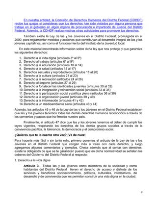 En nuestra entidad, la Comisión de Derechos Humanos del Distrito Federal (CDHDF)
recibe tus quejas si consideras que tus derechos han sido violados por alguna persona que
trabaje en el gobierno en algún órgano de procuración e impartición de justicia del Distrito
Federal. Además, la CDHDF realiza muchas otras actividades para promover tus derechos.
      También existe la Ley de las y los Jóvenes en el Distrito Federal, promulgada en el
2000, para reglamentar medidas y acciones que contribuyan al desarrollo integral de las y los
jóvenes capitalinos, así como el funcionamiento del Instituto de la Juventud local.
    En este material encontrarás información sobre dicha ley que nos protege y que garantiza
los siguientes derechos:
   1. Derecho a la vida digna (artículos 3º al 5º)
   2. Derecho al trabajo (artículos 6º al 9º)
   3. Derecho a la educación (artículos 10 al 14)
   4. Derecho a la salud (artículos 15 al 17)
   5. Derechos sexuales y reproductivos (artículos 18 al 20)
   6. Derecho a la cultura (artículos 21 al 23)
   7. Derecho a la recreación (artículos 24 al 26)
   8. Derecho al deporte (artículos 27 al 29)
   9. Derecho a fortalecer las identidades juveniles (artículos 30 al 32)
   10. Derecho a la integración y reinserción social (artículos 33 al 35)
   11. Derecho a la participación social y política plena (artículos 36 al 38)
   12. Derecho a la organización juvenil (artículos 39 y 40)
   13. Derecho a la información (artículos 41 y 42)
   14. Derecho a un medioambiente sano (artículos 43 y 44)
Además, los artículos 45 y 46 de la Ley de las y los Jóvenes en el Distrito Federal establecen
que las y los jóvenes tenemos todos los demás derechos humanos reconocidos a través de
los convenios y pactos que ha firmado nuestro país.
      Finalmente, el artículo 47 dice que las y los jóvenes tenemos el deber de cumplir las
leyes vigentes, respetando los derechos de los demás grupos sociales a través de la
convivencia pacífica, la tolerancia, la democracia y el compromiso social.
¿Quieres que te lo cuente otra vez? ¡Va de nuez!
Para hacerla más fácil y sin tanto rollo, primero ponemos el artículo de la Ley de las y los
Jóvenes en el Distrito Federal que vengan más al caso con cada derecho, y luego
agregamos algunos comentarios y ejemplos. Checa además que al contar con derechos,
existe la obligación de que se te garanticen puesto que en dicha normatividad se señalan los
deberes del Gobierno del Distrito Federal al respecto:
1. Derecho a la vida digna
      Artículo 3. Todas las y los jóvenes como miembros de la sociedad y como
      habitantes del Distrito Federal tienen el derecho de acceso y disfrute de los
      servicios y beneficios socioeconómicos, políticos, culturales, informativos, de
      desarrollo y de convivencia que les permitan construir una vida digna en la ciudad.




                                                                                            9
 