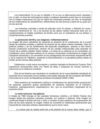 Los rockanroleros Yo no soy un rebelde y Yo no soy un delincuente juvenil, expresan,
por un lado, el clima de intransigencia adulta a cualquier expresión juvenil que no concuerde
con la imagen institucional con que se valora las conductas juveniles; por otro, la necesidad
de los rockanroleros de autodefinirse y diferenciarse de otro jóvenes a partir de su gusto por
el rock and roll.

       Las industrias culturales a través de películas como El salvaje, o Rebelde sin causa,
influyeron fuertemente en las y los jóvenes de las clases medias mexicanas tanto por su
cuestionamiento al modelo autoritario de familia como por el simbolismo de sus fachas y
comportamientos juveniles.

        La generación del 68 y sus imágenes: militantes/onderos
La imagen del joven estudiante de izquierda es producto de la construcción de lo juvenil
desde las prácticas sociales y políticas de jóvenes de las clases medias ilustradas, hijos de
políticos priistas y de los beneficiarios del desarrollo estabilizador, quienes si bien tienen
buenas condiciones económicas, carecen de los canales institucionales para ascender al
mundo de la política (adulta). Estos sujetos, a lo largo de su estancia en la universidad, se
socializarán como activistas políticos en el campus universitario confrontando la imagen del
estudiante oficializado y se convertirán en los protagonistas del movimiento estudiantil del 68
y de la matanza de Tlatelolco, exigiendo la democratización y la pluralidad política desde el
ámbito de las mismas élites políticas.

      Colaboraron a esta nueva concepción y cambios radicales la Revolución Cubana. Esta
experiencia revolucionaria abrió una “fiesta de ideas y búsqueda de nuevos caminos y
soluciones en la militancia socialista”.

      Otro de los factores que impulsaron la constitución de la nueva identidad estudiantil de
izquierda fue la renovación de los partidos comunistas después del XX Congreso del Partido
Comunista de la Unión de Repúblicas Soviéticas Socialistas URSS (1956).

       Otros espacios de socialización política lo constituyeron los denominados grupúsculos
de izquierda, pequeños grupos estudiantiles de izquierda inspirados en el maoísmo,
troskismo, castroguevarismo, espartaquismo, etc., que se encontraban marginados de la
izquierda oficial.

       La onda mexicana: los jipitecas
A finales de 1966 emerge en las ciudades fronterizas norteñas y el Distrito Federal otra
imagen desde las prácticas culturales juveniles, los onderos o jipitecas. Esta imagen es
construida desde el ámbito del rock y viene a constituir el polo expresivo de la generación de
fines de los años sesenta; la imagen ondera se convertirá en estereotipo generacional que
trascendió los reducidos estratos clasemedieros que la vieron nacer.

        La cultura pop se inserta entre las y los jóvenes de la nueva clase media, que a




                                                                                            90
 