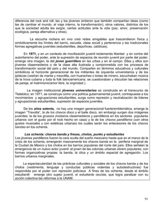 diferencia del rock and roll, las y los jóvenes sintieron que también compartían ideas (como
las de cambiar el mundo, el viaje interno, la transformación), otros valores, distintos de los
que la sociedad adulta les exigía; ciertas actitudes ante la vida (paz, amor, preservación
ecológica, pareja alternativa y otras).

          La escucha rockera en vivo creó redes amigables que trascendieron física y
simbólicamente los límites del barrio, escuela, clase social y pertenencia y las tradicionales
formas agregativas juveniles (estudiantiles, deportivas, católicas).

       En 1971, y en un contexto de movilización juvenil reclamando libertad y en contra del
autoritarismo del poder, ante la supresión de espacios de reunión juvenil por parte del poder,
emerge otra imagen, la del joven guerrillero en las urbes y en el campo. Ellas y ellos son
jóvenes clasemedieros o de la clase alta ilustrada y comprometida con los procesos de
transformación social del país y del mundo. Comparten en términos educativos y culturales
simbólicos el horizonte generacional de los militantes de izquierda universitarios y de los
jipitecas (vestían de manta y mezclilla, con huaraches o botas de minero, escuchaban música
de la trova cubana y toda la folk latinoamericana; se cuestionaban y discutían las relaciones
de pareja, el matrimonio/amor libre, la virginidad ).

         La imagen institucional jóvenes universitarios es construida en el transcurso de
Tlatelolco; en 1971, se construye como una política gubernamental juvenil, contrapuesta a los
movimientos y agrupaciones estudiantiles, surge como represión y neutralización de líderes
y agrupaciones estudiantiles, supresión de espacios juveniles.

      De los años setenta, no hay una imagen generacional fuerte/emblemática, emerge la
imagen “Travolta”, la de los chavos disco y el baile disco, sin embargo surgen dos imágenes
juveniles: la de los gruesos (rockeros clasemedieros y pandilleros en los sectores populares
urbanos con el gusto por el rock hecho en casa) y la de los chavos pandilleros (con otros
gustos musicales y con estéticas urbanas) los cuales serán los antecesores de los chavos
bandas en los ochenta.

        Los ochenta: chavos banda y fresas, cholos, punks y estudiantes
Los jóvenes pandilleros fueron la cara oculta del sueño mexicano hasta que en el marco de la
crisis de los ochenta, emergerán masivamente los chavos banda en la periferia marginal de
la Ciudad de México y los cholos en los barrios populares del norte del país. Ellos señalan la
emergencia de un nuevo actor juvenil: el joven de las colonias urbanas obrero populares; con
formas organizativas propias: la banda, la clica y un ámbito espacial de agregación. Los
barrios urbanos marginales.

     La espectacularidad de las prácticas culturales y sociales de los chavos banda y de los
cholos (vestimenta, lenguaje y conductas públicas violentas y autodestructivas) fue
respondida por el poder con represión policíaca A fines de los ochenta, desde el ámbito
estudiantil emerge otro sujeto juvenil, el estudiante ceuísta, que logra paralizar con su
acción colectiva las reformas a la UNAM.




                                                                                           91
 
