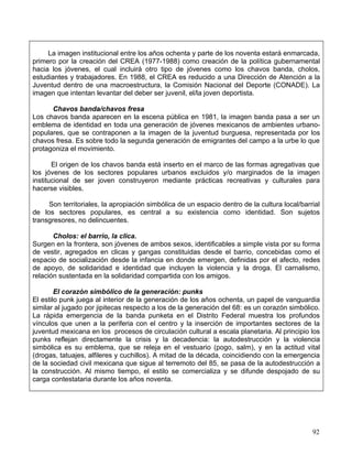 La imagen institucional entre los años ochenta y parte de los noventa estará enmarcada,
primero por la creación del CREA (1977-1988) como creación de la política gubernamental
hacia los jóvenes, el cual incluirá otro tipo de jóvenes como los chavos banda, cholos,
estudiantes y trabajadores. En 1988, el CREA es reducido a una Dirección de Atención a la
Juventud dentro de una macroestructura, la Comisión Nacional del Deporte (CONADE). La
imagen que intentan levantar del deber ser juvenil, el/la joven deportista.

      Chavos banda/chavos fresa
Los chavos banda aparecen en la escena pública en 1981, la imagen banda pasa a ser un
emblema de identidad en toda una generación de jóvenes mexicanos de ambientes urbano-
populares, que se contraponen a la imagen de la juventud burguesa, representada por los
chavos fresa. Es sobre todo la segunda generación de emigrantes del campo a la urbe lo que
protagoniza el movimiento.

       El origen de los chavos banda está inserto en el marco de las formas agregativas que
los jóvenes de los sectores populares urbanos excluidos y/o marginados de la imagen
institucional de ser joven construyeron mediante prácticas recreativas y culturales para
hacerse visibles.

     Son territoriales, la apropiación simbólica de un espacio dentro de la cultura local/barrial
de los sectores populares, es central a su existencia como identidad. Son sujetos
transgresores, no delincuentes.

       Cholos: el barrio, la clica.
Surgen en la frontera, son jóvenes de ambos sexos, identificables a simple vista por su forma
de vestir, agregados en clicas y gangas constituidas desde el barrio, concebidas como el
espacio de socialización desde la infancia en donde emergen, definidas por el afecto, redes
de apoyo, de solidaridad e identidad que incluyen la violencia y la droga. El carnalismo,
relación sustentada en la solidaridad compartida con los amigos.

        El corazón simbólico de la generación: punks
El estilo punk juega al interior de la generación de los años ochenta, un papel de vanguardia
similar al jugado por jipitecas respecto a los de la generación del 68: es un corazón simbólico.
La rápida emergencia de la banda punketa en el Distrito Federal muestra los profundos
vínculos que unen a la periferia con el centro y la inserción de importantes sectores de la
juventud mexicana en los procesos de circulación cultural a escala planetaria. Al principio los
punks reflejan directamente la crisis y la decadencia: la autodestrucción y la violencia
simbólica es su emblema, que se releja en el vestuario (pogo, salm), y en la actitud vital
(drogas, tatuajes, alfileres y cuchillos). A mitad de la década, coincidiendo con la emergencia
de la sociedad civil mexicana que sigue al terremoto del 85, se pasa de la autodestrucción a
la construcción. Al mismo tiempo, el estilo se comercializa y se difunde despojado de su
carga contestataria durante los años noventa.




                                                                                              92
 