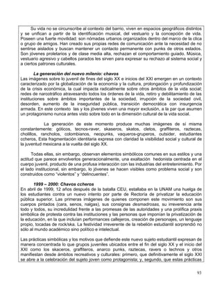Su vida no se circunscribe al contexto del barrio, viven en espacios geográficos distintos
y se unifican a partir de la identificación musical, del vestuario y la concepción de vida.
Poseen una fuerte movilidad: son nómadas urbanos organizados dentro del marco de la clica
o grupo de amigos. Han creado sus propias redes de comunicación ante la necesidad de no
sentirse aislados y buscan mantener un contacto permanente con punks de otros estados.
Son jóvenes proletarios y de clase media alta, rechazan el comportamiento guiado. Música,
vestuario agresivo y cabellos parados les sirven para expresar su rechazo al sistema social y
a ciertos patrones culturales.

        La generación del nuevo milenio: chavos
Las imágenes sobre lo juvenil de fines del siglo XX e inicios del XXI emergen en un contexto
caracterizado por la globalización de la economía y la cultura, prolongación y profundización
de la crisis económica, la cual impacta radicalmente sobre otros ámbitos de la vida social;
redes de narcotráfico atravesando todos los órdenes de la vida, retiro y debilitamiento de las
instituciones sobre ámbitos importantes de la sociedad, irrupción de la sociedad civil,
desorden, aumento de la inseguridad pública, transición democrática con insurgencia
armada. En este contexto las y los jóvenes viven una mayor exclusión, a la par que asumen
un protagonismo nunca antes visto sobre todo en la dimensión cultural de la vida social.

             La generación de este momento produce muchas imágenes de sí misma
constantemente: góticos, tecnos-raver, skaseros, skatos, cletos, graffiteros, raztecas,
cholillos, rancholos, colombianos, neopunks, vaqueros-gruperos, outsider, estudiantes
ccheros, Esta fragmentación identitaria expresa con claridad la visibilidad social y cultural de
la juventud mexicana a la vuelta del siglo XX.

      Todas ellas, sin embargo, observan elementos simbólicos comunes en sus estilos y una
actitud que parece envolverlos generacionalmente, una exaltación hedonista centrada en el
cuerpo juvenil, producto de una profusa interacción con las industrias del entretenimiento. Por
el lado institucional, sin embargo, lo jóvenes se hacen visibles como problema social y son
construidos como “violentos” y “delincuentes”.

       1999 – 2000: Chavos ccheros
En abril de 1999, 12 años después de la batalla CEU, estallaba en la UNAM una huelga de
los estudiantes contra un nuevo intento por parte de Rectoría de privatizar la educación
pública superior. Las primeras imágenes de quienes componen este movimiento son sus
cuerpos pintados (cara, senos, nalgas), sus consignas desmadrosas, su irreverencia ante
todo y todos, su incredulidad frente a las promesas de las autoridades y una prolífica praxis
simbólica de protesta contra las instituciones y las personas que imponían la privatización de
la educación, en la que incluían performances callejeros, creación de personajes, un lenguaje
propio, tocadas de rock/ska. La festividad irreverente de la rebelión estudiantil sorprendió no
sólo al mundo académico sino político e intelectual.

Las prácticas simbólicas y los motivos que defiende este nuevo sujeto estudiantil expresan de
manera concentrada lo que grupos juveniles ubicados entre el fin del siglo XX y el inicio del
XXI como los skaceros, graffiteros, anarco punks, raztecas, ravers o technos y otros
manifiestan desde ámbitos recreativos y culturales: primero, que definitivamente el siglo XXI
se abre a la celebración del sujeto joven como protagonista; y, segundo, que estas prácticas


                                                                                             93
 