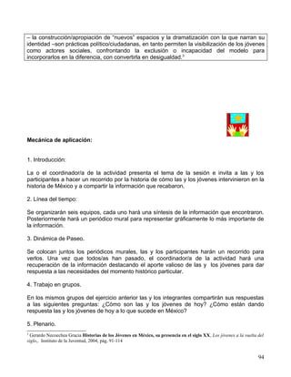 – la construcción/apropiación de “nuevos” espacios y la dramatización con la que narran su
identidad –son prácticas político/ciudadanas, en tanto permiten la visibilización de los jóvenes
como actores sociales, confrontando la exclusión o incapacidad del modelo para
incorporarlos en la diferencia, con convertirla en desigualdad.3




Mecánica de aplicación:


1. Introducción:

La o el coordinador/a de la actividad presenta el tema de la sesión e invita a las y los
participantes a hacer un recorrido por la historia de cómo las y los jóvenes intervinieron en la
historia de México y a compartir la información que recabaron.

2. Línea del tiempo:

Se organizarán seis equipos, cada uno hará una síntesis de la información que encontraron.
Posteriormente hará un periódico mural para representar gráficamente lo más importante de
la información.

3. Dinámica de Paseo.

Se colocan juntos los periódicos murales, las y los participantes harán un recorrido para
verlos. Una vez que todos/as han pasado, el coordinador/a de la actividad hará una
recuperación de la información destacando el aporte valioso de las y los jóvenes para dar
respuesta a las necesidades del momento histórico particular.

4. Trabajo en grupos.

En los mismos grupos del ejercicio anterior las y los integrantes compartirán sus respuestas
a las siguientes preguntas: ¿Cómo son las y los jóvenes de hoy? ¿Cómo están dando
respuesta las y los jóvenes de hoy a lo que sucede en México?

5. Plenario.
3
  Gerardo Necoechea Gracia Historias de los Jóvenes en México, su presencia en el siglo XX, Los jóvenes a la vuelta del
siglo,. Instituto de la Juventud, 2004, pág. 91-114


                                                                                                                    94
 