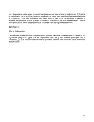 Un integrante de cada grupo presenta las ideas compartidas al interior del mismo. Al finalizar
el coordinador de la actividad provoca una lluvia de ideas para identificar las necesidades de
la comunidad. Una vez elaborada esta lista, invita a las y los participantes a pensar la
manera en que ellos y ellas pueden contribuir a la solución de esas necesidades. Colocar
esas propuestas en un papelógrafo que se utilizará en las siguientes sesiones.

Conclusión:

Cierre de la sesión.

La o el coordinador/a invita a algunos participantes a evaluar la sesión respondiendo a las
siguientes preguntas: ¿por qué es importante que las y los jóvenes participen en la
sociedad?, ¿a qué nos invita el conocer lo que otros jóvenes han hecho en otros momentos
de la historia?




                                                                                           95
 