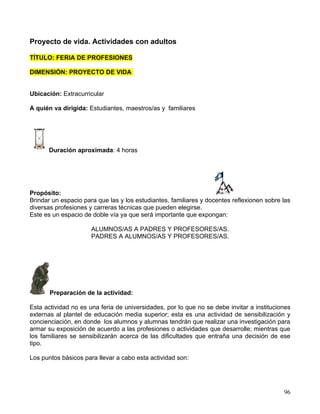 Proyecto de vida. Actividades con adultos

TÍTULO: FERIA DE PROFESIONES

DIMENSIÓN: PROYECTO DE VIDA


Ubicación: Extracurricular

A quién va dirigida: Estudiantes, maestros/as y familiares




      Duración aproximada: 4 horas




Propósito:
Brindar un espacio para que las y los estudiantes, familiares y docentes reflexionen sobre las
diversas profesiones y carreras técnicas que pueden elegirse.
Este es un espacio de doble vía ya que será importante que expongan:

                      ALUMNOS/AS A PADRES Y PROFESORES/AS.
                      PADRES A ALUMNOS/AS Y PROFESORES/AS.




       Preparación de la actividad:

Esta actividad no es una feria de universidades, por lo que no se debe invitar a instituciones
externas al plantel de educación media superior; esta es una actividad de sensibilización y
concienciación, en donde los alumnos y alumnas tendrán que realizar una investigación para
armar su exposición de acuerdo a las profesiones o actividades que desarrolle; mientras que
los familiares se sensibilizarán acerca de las dificultades que entraña una decisión de ese
tipo.

Los puntos básicos para llevar a cabo esta actividad son:




                                                                                           96
 