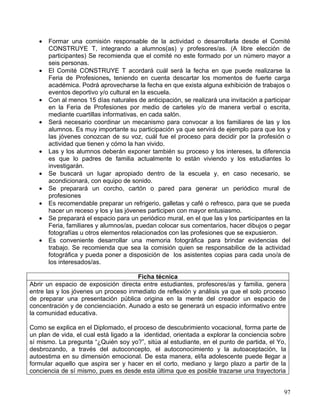•   Formar una comisión responsable de la actividad o desarrollarla desde el Comité
       CONSTRUYE T, integrando a alumnos(as) y profesores/as. (A libre elección de
       participantes) Se recomienda que el comité no este formado por un número mayor a
       seis personas.
   •   El Comité CONSTRUYE T acordará cuál será la fecha en que puede realizarse la
       Feria de Profesiones, teniendo en cuenta descartar los momentos de fuerte carga
       académica. Podrá aprovecharse la fecha en que exista alguna exhibición de trabajos o
       eventos deportivo y/o cultural en la escuela.
   •   Con al menos 15 días naturales de anticipación, se realizará una invitación a participar
       en la Feria de Profesiones por medio de carteles y/o de manera verbal o escrita,
       mediante cuartillas informativas, en cada salón.
   •   Será necesario coordinar un mecanismo para convocar a los familiares de las y los
       alumnos. Es muy importante su participación ya que servirá de ejemplo para que los y
       las jóvenes conozcan de su voz, cuál fue el proceso para decidir por la profesión o
       actividad que tienen y cómo la han vivido.
   •   Las y los alumnos deberán exponer también su proceso y los intereses, la diferencia
       es que lo padres de familia actualmente lo están viviendo y los estudiantes lo
       investigarán.
   •   Se buscará un lugar apropiado dentro de la escuela y, en caso necesario, se
       acondicionará, con equipo de sonido.
   •   Se preparará un corcho, cartón o pared para generar un periódico mural de
       profesiones
   •   Es recomendable preparar un refrigerio, galletas y café o refresco, para que se pueda
       hacer un receso y los y las jóvenes participen con mayor entusiasmo.
   •   Se preparará el espacio para un periódico mural, en el que las y los participantes en la
       Feria, familiares y alumnos/as, puedan colocar sus comentarios, hacer dibujos o pegar
       fotografías u otros elementos relacionados con las profesiones que se expusieron.
   •   Es conveniente desarrollar una memoria fotográfica para brindar evidencias del
       trabajo. Se recomienda que sea la comisión quien se responsabilice de la actividad
       fotográfica y pueda poner a disposición de los asistentes copias para cada uno/a de
       los interesados/as.

                                      Ficha técnica
Abrir un espacio de exposición directa entre estudiantes, profesores/as y familia, genera
entre las y los jóvenes un proceso inmediato de reflexión y análisis ya que el solo proceso
de preparar una presentación pública origina en la mente del creador un espacio de
concentración y de concienciación. Aunado a esto se generará un espacio informativo entre
la comunidad educativa.

Como se explica en el Diplomado, el proceso de descubrimiento vocacional, forma parte de
un plan de vida, el cual está ligado a la identidad, orientada a explorar la conciencia sobre
sí mismo. La pregunta “¿Quién soy yo?”, sitúa al estudiante, en el punto de partida, el Yo,
desbrozando, a través del autoconcepto, el autoconocimiento y la autoaceptación, la
autoestima en su dimensión emocional. De esta manera, el/la adolescente puede llegar a
formular aquello que aspira ser y hacer en el corto, mediano y largo plazo a partir de la
conciencia de sí mismo, pues es desde esta última que es posible trazarse una trayectoria


                                                                                            97
 