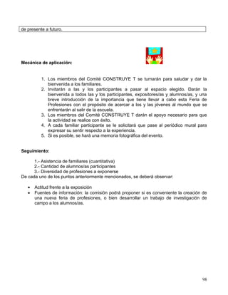 de presente a futuro.




Mecánica de aplicación:


          1. Los miembros del Comité CONSTRUYE T se turnarán para saludar y dar la
             bienvenida a los familiares.
          2. Invitarán a las y los participantes a pasar al espacio elegido. Darán la
             bienvenida a todos las y los participantes, expositores/as y alumnos/as, y una
             breve introducción de la importancia que tiene llevar a cabo esta Feria de
             Profesiones con el propósito de acercar a los y las jóvenes al mundo que se
             enfrentarán al salir de la escuela.
          3. Los miembros del Comité CONSTRUYE T darán el apoyo necesario para que
             la actividad se realice con éxito.
          4. A cada familiar participante se le solicitará que pase al periódico mural para
             expresar su sentir respecto a la experiencia.
          5. Si es posible, se hará una memoria fotográfica del evento.


Seguimiento:

      1.- Asistencia de familiares (cuantitativa)
      2.- Cantidad de alumnos/as participantes
      3.- Diversidad de profesiones a exponerse
De cada uno de los puntos anteriormente mencionados, se deberá observar:

   •   Actitud frente a la exposición
   •   Fuentes de información: la comisión podrá proponer si es conveniente la creación de
       una nueva feria de profesiones, o bien desarrollar un trabajo de investigación de
       campo a los alumnos/as.




                                                                                        98
 