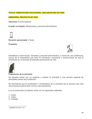 TÍTULO: ORIENTACIÓN VOCACIONAL UNA DISCIPLINA DE VIDA*

DIMENSIÓN: PROYECTO DE VIDA

Ubicación: Evento especial

A quién va dirigido: Maestros(as) y personal administrativo




Duración aproximada: 2 horas

Propósito:




Sensibilizar a alumnos(as), docentes y personal administrativo, a través de una conferencia,
acerca de la importancia que tiene la orientación vocacional y concienciarlos de que la
orientación es un proceso de disciplina permanente de vida.




Preparación de la actividad:
Se requiere contar con un auditorio y enlazar la actividad a una semana especial de
actividades dentro de la institución.

Se recomienda que el coordinador o coordinadora de la actividad sea la persona que más
comunicación positiva tiene con los y las estudiantes.

La o el coordinador (a) deberá contar con los siguientes materiales

1.- Audio.
2.- Video.
3.- Pantalla.



*
    Adaptado de Guía T, A.C.


                                                                                         99
 