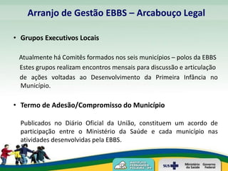 Arranjo de Gestão EBBS – Arcabouço Legal

• Grupos Executivos Locais

 Atualmente há Comitês formados nos seis municípios – polos da EBBS
 Estes grupos realizam encontros mensais para discussão e articulação
 de ações voltadas ao Desenvolvimento da Primeira Infância no
 Município.

• Termo de Adesão/Compromisso do Município

  Publicados no Diário Oficial da União, constituem um acordo de
  participação entre o Ministério da Saúde e cada município nas
  atividades desenvolvidas pela EBBS.
 