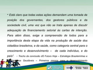 “ Está claro que todas estas ações demandam uma tomada de
posição dos governantes, dos gestores públicos e da
sociedade civil, uma vez que não se trata apenas de discutir
adequação de financiamento setorial às cartas de intenção.
Para além disso, exige a compreensão de todos para a
importância desta etapa da vida na produção de saúde dos
cidadãos brasileiros, e da saúde, como categoria central para o
crescimento e desenvolvimento –            de cada indivíduo, e do
país”. - Trecho da conclusão dO Futuro Hoje – Estratégia Brasileirinhas e
Brasileirinhos Saudáveis – Primeiros passos para o desenvolvimento
nacional.
 