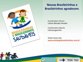Nossas Brasileirinhas e
Brasileirinhos agradecem.


  Coordenadora Técnica
  Liliane Mendes Penello

  Coordenadora Adjunta
  LilianaLugarinho


  Visite nosso site:
  www.estrategiabrasileirinhos.com.br
 