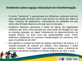 Ambiente como espaço relacional em transformação

•   O termo “ambiente” é apresentado em diferentes contextos teóricos
    com significações diversas como o que envolve os corpos por todos os
    lados, conjunto de substancias, circunstâncias ou condições em que
    existe determinado objeto ou em que ocorre uma ação.
•   Humberto Maturana apresenta o modo de operar da organização
    sistêmica dos seres vivos pautada por uma noção da biologia em que
    as emoções possuem um papel fundamental no desenvolvimento do
    sistema biótico. Os seres vivos são compreendidos como “entes
    dinâmicos autônomos em contínua transformação em coerência com
    suas circunstâncias de vida” .
•   Isto significa a criação/recriação do espaço relacional e de outros, e a
    criação/recriação do sistema em relação. Para Maturana é nessa
    relação criativa, “meio-sistema”, que emerge o social, o domínio de
    condutas relacionais fundadas na emoção originária da vida: o amor.
•
 