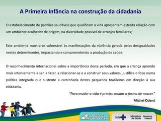 A Primeira Infância na construção da cidadania

O estabelecimento de padrões saudáveis que qualificam a vida apresentam estreita relação com
um ambiente acolhedor de origem, na diversidade possível de arranjos familiares;


Este ambiente mostra-se vulnerável às manifestações da violência gerada pelas desigualdades
nestes determinantes, impactando e comprometendo a produção de saúde.


O reconhecimento internacional sobre a importância deste período, em que a criança aprende
mais intensamente a ser, a fazer, a relacionar-se e a construir seus valores, justifica o foco numa
política integrada que sustente a caminhada destes pequenos brasileiros em direção à sua
cidadania.
                                         “Para mudar a vida é preciso mudar a forma de nascer.”
                                                                                    Michel Odent
 
