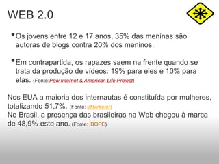 WEB 2.0
•Os jovens entre 12 e 17 anos, 35% das meninas são
autoras de blogs contra 20% dos meninos.
•Em contrapartida, os rapazes saem na frente quando se
trata da produção de vídeos: 19% para eles e 10% para
elas. (Fonte:Pew Internet & American Life Project)
Nos EUA a maioria dos internautas é constituída por mulheres,
totalizando 51,7%. (Fonte: eMarketer)
No Brasil, a presença das brasileiras na Web chegou à marca
de 48,9% este ano. (Fonte: IBOPE)
 