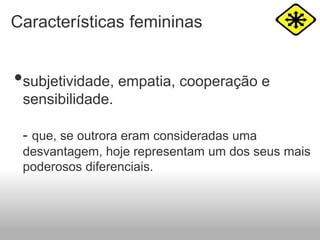 Características femininas
•subjetividade, empatia, cooperação e
sensibilidade.
- que, se outrora eram consideradas uma
desvantagem, hoje representam um dos seus mais
poderosos diferenciais.
 