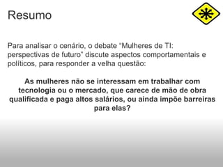 Resumo
Para analisar o cenário, o debate “Mulheres de TI:
perspectivas de futuro” discute aspectos comportamentais e
políticos, para responder a velha questão:
As mulheres não se interessam em trabalhar com
tecnologia ou o mercado, que carece de mão de obra
qualificada e paga altos salários, ou ainda impõe barreiras
para elas?
 