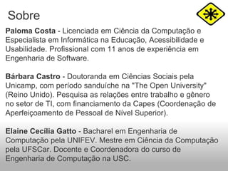 Sobre
Paloma Costa - Licenciada em Ciência da Computação e
Especialista em Informática na Educação, Acessibilidade e
Usabilidade. Profissional com 11 anos de experiência em
Engenharia de Software.
Bárbara Castro - Doutoranda em Ciências Sociais pela
Unicamp, com período sanduíche na "The Open University"
(Reino Unido). Pesquisa as relações entre trabalho e gênero
no setor de TI, com financiamento da Capes (Coordenação de
Aperfeiçoamento de Pessoal de Nível Superior).
Elaine Cecília Gatto - Bacharel em Engenharia de
Computação pela UNIFEV. Mestre em Ciência da Computação
pela UFSCar. Docente e Coordenadora do curso de
Engenharia de Computação na USC.
 